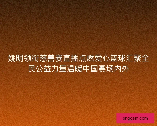 姚明领衔慈善赛直播点燃爱心篮球汇聚全民公益力量温暖中国赛场内外