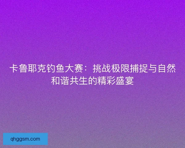 卡鲁耶克钓鱼大赛：挑战极限捕捉与自然和谐共生的精彩盛宴