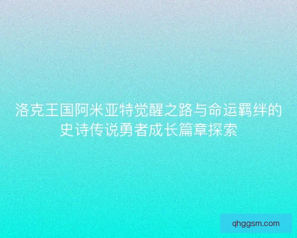 洛克王国阿米亚特觉醒之路与命运羁绊的史诗传说勇者成长篇章探索