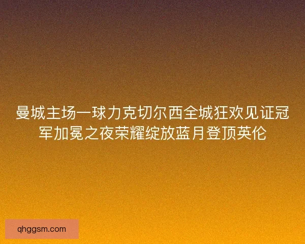 曼城主场一球力克切尔西全城狂欢见证冠军加冕之夜荣耀绽放蓝月登顶英伦