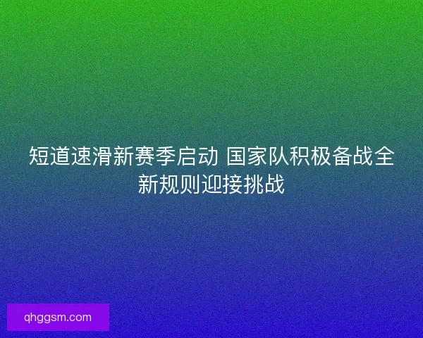 短道速滑新赛季启动 国家队积极备战全新规则迎接挑战 短道速滑新赛季启动 国家队积极备战全新规则迎接挑战