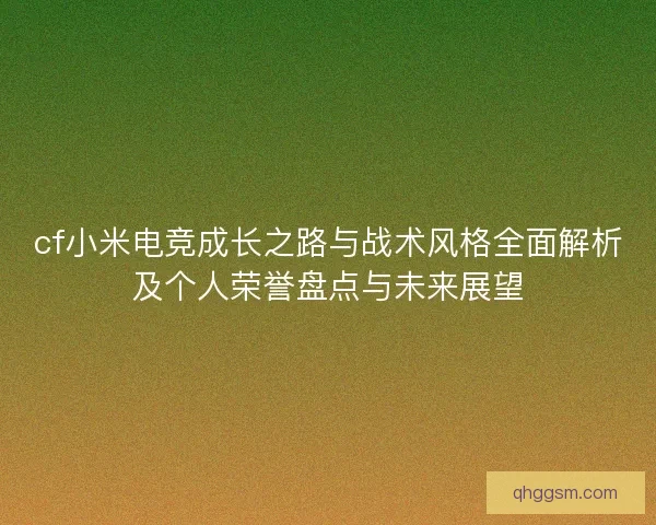 cf小米电竞成长之路与战术风格全面解析及个人荣誉盘点与未来展望