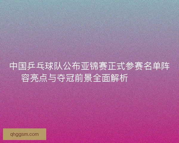 中国乒乓球队公布亚锦赛正式参赛名单阵容亮点与夺冠前景全面解析 🏓🇨🇳 中国乒乓球队公布亚锦赛正式参赛名单阵容亮点与夺冠前景全面解析 🏓🇨🇳