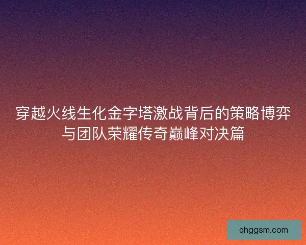 穿越火线生化金字塔激战背后的策略博弈与团队荣耀传奇巅峰对决篇