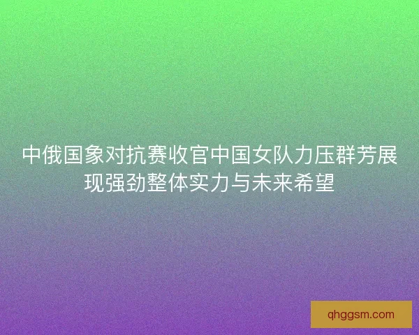 中俄国象对抗赛收官中国女队力压群芳展现强劲整体实力与未来希望 中俄国象对抗赛收官中国女队力压群芳展现强劲整体实力与未来希望