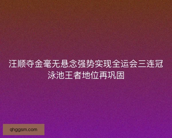 汪顺夺金毫无悬念强势实现全运会三连冠泳池王者地位再巩固