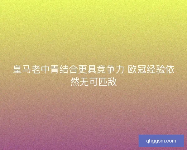 皇马老中青结合更具竞争力 欧冠经验依然无可匹敌 皇马老中青结合更具竞争力 欧冠经验依然无可匹敌
