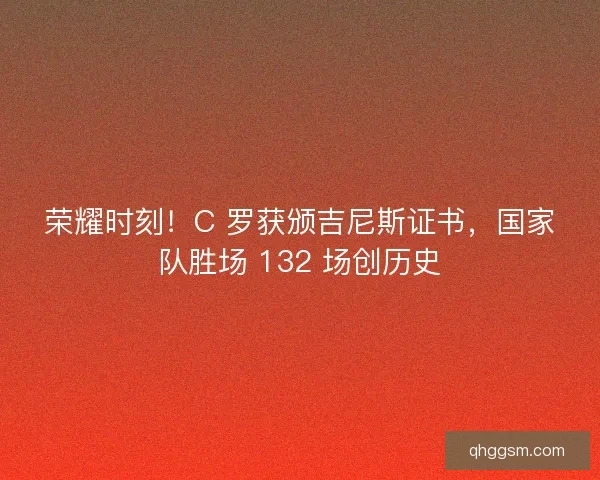 荣耀时刻！C 罗获颁吉尼斯证书，国家队胜场 132 场创历史