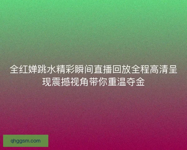 全红婵跳水精彩瞬间直播回放全程高清呈现震撼视角带你重温夺金