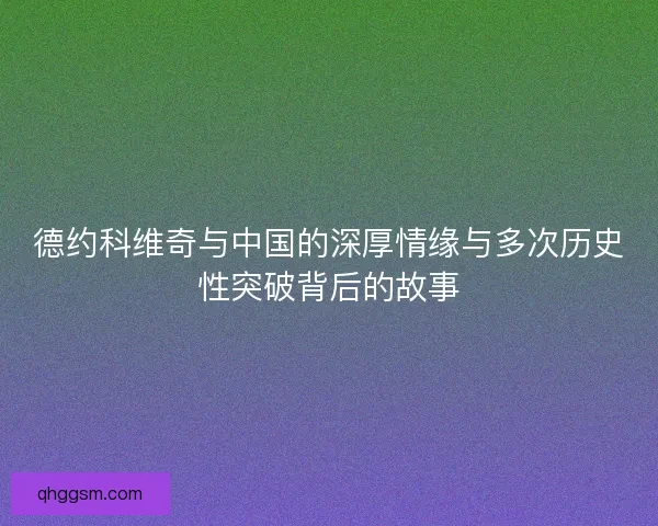 德约科维奇与中国的深厚情缘与多次历史性突破背后的故事