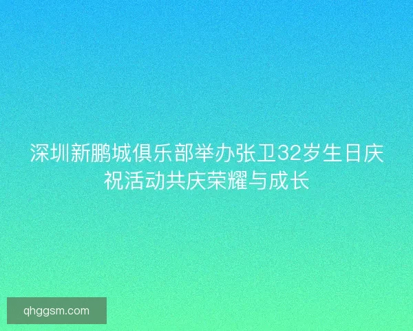 深圳新鹏城俱乐部举办张卫32岁生日庆祝活动共庆荣耀与成长