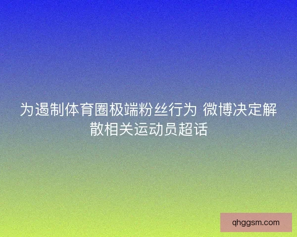 为遏制体育圈极端粉丝行为 微博决定解散相关运动员超话