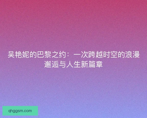 吴艳妮的巴黎之约：一次跨越时空的浪漫邂逅与人生新篇章