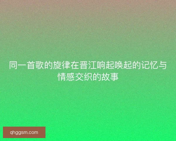 同一首歌的旋律在晋江响起唤起的记忆与情感交织的故事 同一首歌的旋律在晋江响起唤起的记忆与情感交织的故事