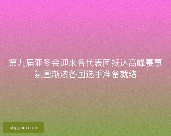 第九届亚冬会迎来各代表团抵达高峰赛事氛围渐浓各国选手准备就绪 第九届亚冬会迎来各代表团抵达高峰赛事氛围渐浓各国选手准备就绪