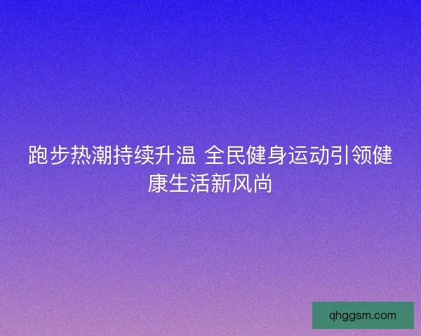 跑步热潮持续升温 全民健身运动引领健康生活新风尚 跑步热潮持续升温 全民健身运动引领健康生活新风尚