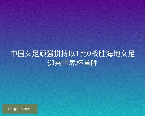 中国女足顽强拼搏以1比0战胜海地女足迎来世界杯首胜 中国女足顽强拼搏以1比0战胜海地女足迎来世界杯首胜