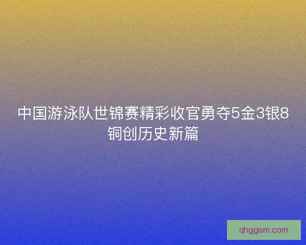 中国游泳队世锦赛精彩收官勇夺5金3银8铜创历史新篇