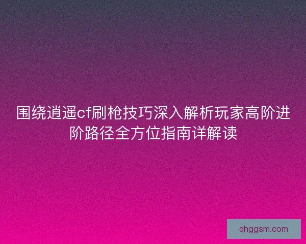 围绕逍遥cf刷枪技巧深入解析玩家高阶进阶路径全方位指南详解读 围绕逍遥cf刷枪技巧深入解析玩家高阶进阶路径全方位指南详解读