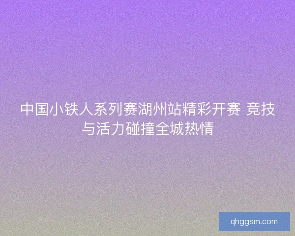 中国小铁人系列赛湖州站精彩开赛 竞技与活力碰撞全城热情
