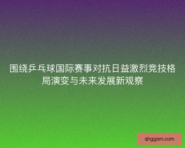 围绕乒乓球国际赛事对抗日益激烈竞技格局演变与未来发展新观察