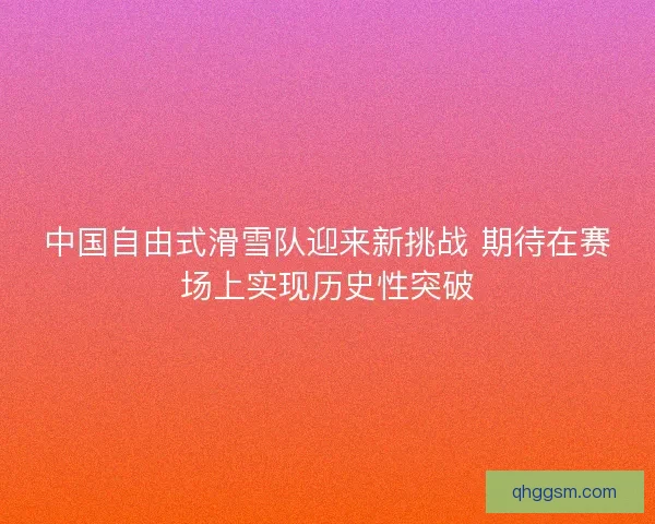 中国自由式滑雪队迎来新挑战 期待在赛场上实现历史性突破