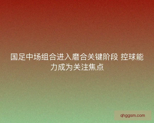 国足中场组合进入磨合关键阶段 控球能力成为关注焦点 国足中场组合进入磨合关键阶段 控球能力成为关注焦点