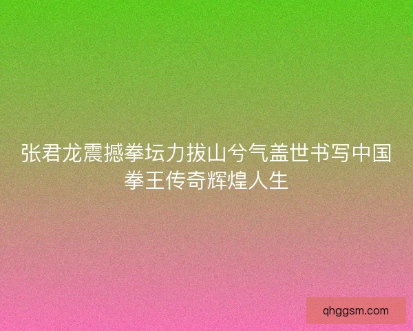 张君龙震撼拳坛力拔山兮气盖世书写中国拳王传奇辉煌人生 张君龙震撼拳坛力拔山兮气盖世书写中国拳王传奇辉煌人生