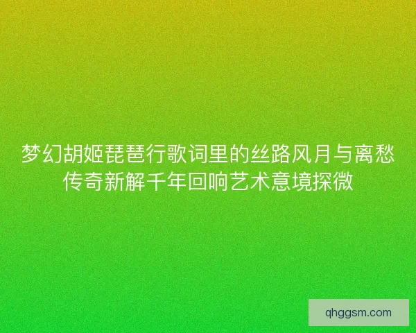 梦幻胡姬琵琶行歌词里的丝路风月与离愁传奇新解千年回响艺术意境探微 梦幻胡姬琵琶行歌词里的丝路风月与离愁传奇新解千年回响艺术意境探微