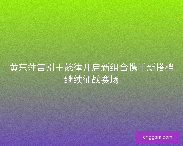 黄东萍告别王懿律开启新组合携手新搭档继续征战赛场